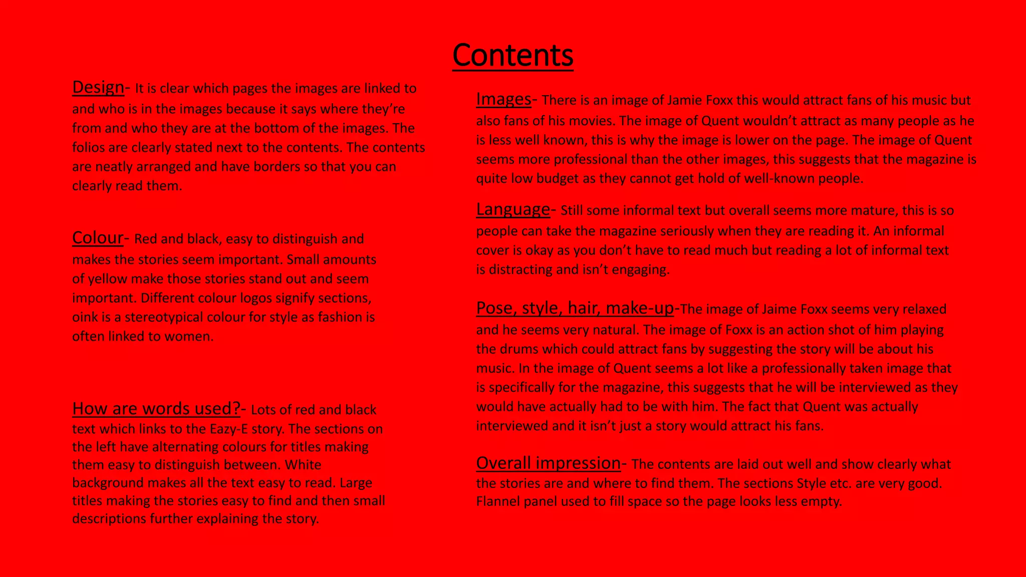 Contents
Colour- Red and black, easy to distinguish and
makes the stories seem important. Small amounts
of yellow make those stories stand out and seem
important. Different colour logos signify sections,
oink is a stereotypical colour for style as fashion is
often linked to women.
Design- It is clear which pages the images are linked to
and who is in the images because it says where they’re
from and who they are at the bottom of the images. The
folios are clearly stated next to the contents. The contents
are neatly arranged and have borders so that you can
clearly read them.
Images- There is an image of Jamie Foxx this would attract fans of his music but
also fans of his movies. The image of Quent wouldn’t attract as many people as he
is less well known, this is why the image is lower on the page. The image of Quent
seems more professional than the other images, this suggests that the magazine is
quite low budget as they cannot get hold of well-known people.
Pose, style, hair, make-up-The image of Jaime Foxx seems very relaxed
and he seems very natural. The image of Foxx is an action shot of him playing
the drums which could attract fans by suggesting the story will be about his
music. In the image of Quent seems a lot like a professionally taken image that
is specifically for the magazine, this suggests that he will be interviewed as they
would have actually had to be with him. The fact that Quent was actually
interviewed and it isn’t just a story would attract his fans.
How are words used?- Lots of red and black
text which links to the Eazy-E story. The sections on
the left have alternating colours for titles making
them easy to distinguish between. White
background makes all the text easy to read. Large
titles making the stories easy to find and then small
descriptions further explaining the story.
Language- Still some informal text but overall seems more mature, this is so
people can take the magazine seriously when they are reading it. An informal
cover is okay as you don’t have to read much but reading a lot of informal text
is distracting and isn’t engaging.
Overall impression- The contents are laid out well and show clearly what
the stories are and where to find them. The sections Style etc. are very good.
Flannel panel used to fill space so the page looks less empty.
 