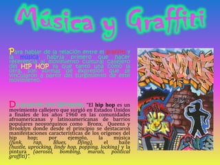 Para hablar de la relación entre el graffiti y la música, habría primero que hacer referencia al movimiento cultural calle...