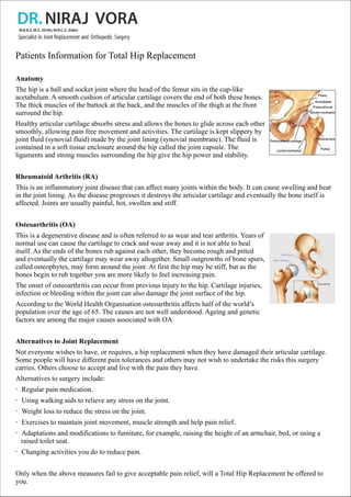 Patients Information for Total Hip Replacement
Anatomy
The hip is a ball and socket joint where the head of the femur sits in the cup-like
acetabulum. A smooth cushion of articular cartilage covers the end of both these bones.
The thick muscles of the buttock at the back, and the muscles of the thigh at the front
surround the hip.
Healthy articular cartilage absorbs stress and allows the bones to glide across each other
smoothly, allowing pain free movement and activities. The cartilage is kept slippery by
joint fluid (synovial fluid) made by the joint lining (synovial membrane). The fluid is
contained in a soft tissue enclosure around the hip called the joint capsule. The
ligaments and strong muscles surrounding the hip give the hip power and stability.
Rheumatoid Arthritis (RA)
This is an inflammatory joint disease that can affect many joints within the body. It can cause swelling and heat
in the joint lining. As the disease progresses it destroys the articular cartilage and eventually the bone itself is
affected. Joints are usually painful, hot, swollen and stiff.
Osteoarthritis (OA)
This is a degenerative disease and is often referred to as wear and tear arthritis. Years of
normal use can cause the cartilage to crack and wear away and it is not able to heal
itself. As the ends of the bones rub against each other, they become rough and pitted
and eventually the cartilage may wear away altogether. Small outgrowths of bone spurs,
called osteophytes, may form around the joint. At first the hip may be stiff, but as the
bones begin to rub together you are more likely to feel increasing pain.
The onset of osteoarthritis can occur from previous injury to the hip. Cartilage injuries,
infection or bleeding within the joint can also damage the joint surface of the hip.
According to the World Health Organisation osteoarthritis affects half of the world’s
population over the age of 65. The causes are not well understood. Ageing and genetic
factors are among the major causes associated with OA
Alternatives to Joint Replacement
Not everyone wishes to have, or requires, a hip replacement when they have damaged their articular cartilage.
Some people will have different pain tolerances and others may not wish to undertake the risks this surgery
carries. Others choose to accept and live with the pain they have.
Alternatives to surgery include:
· Regular pain medication.
· Using walking aids to relieve any stress on the joint.
· Weight loss to reduce the stress on the joint.
· Exercises to maintain joint movement, muscle strength and help pain relief.
· Adaptations and modifications to furniture, for example, raising the height of an armchair, bed, or using a
raised toilet seat.
· Changing activities you do to reduce pain.
Only when the above measures fail to give acceptable pain relief, will a Total Hip Replacement be offered to
you.

 
