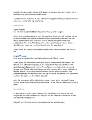are	older,	female,	smaller-framed,	with	weaker	or	damaged	bone	are	at	higher	risk	of	
complications,	such	as	femoral	neck	fracture.	
A	comprehensive	evaluation	by	your	orthopaedic	surgeon	will	help	you	determine	if	you	
are	a	good	candidate	for	hip	resurfacing.	
Your	Surgery	
Before	Surgery	
You	will	likely	be	admitted	to	the	hospital	on	the	day	before	surgery.	
Before	your	procedure,	a	doctor	from	the	anesthesia	department	will	evaluate	you.	He	
or	she	will	review	your	medical	history	and	discuss	anesthesia	choices	with	you.	You	
should	also	have	discussed	anesthesia	choices	with	your	surgeon	during	your	
preoperative	clinic	visits.	Anesthesia	can	be	either	general	(you	are	put	to	sleep)	or	
spinal	(you	are	awake	but	your	body	is	numb	from	the	waist	down).	
Your	surgeon	will	also	see	you	before	surgery	and	sign	your	hip	to	verify	the	surgical	
site.	
Surgical	Procedure	
A	hip	resurfacing	operation	typically	lasts	between	1	1/2	and	3	hours.	
Your	surgeon	will	make	an	incision	in	your	thigh	in	order	to	reach	the	hip	joint.	The	
femoral	head	is	then	dislocated	out	of	the	socket.	Next,	the	head	is	trimmed	with	
specially	designed	power	instruments.	A	metal	cap	is	cemented	over	the	prepared	
femoral	head.	The	cartilage	that	lines	the	socket	is	removed	with	a	power	tool	called	a	
reamer.	A	metal	cup	is	then	pushed	into	the	socket	and	held	in	place	by	friction	
between	the	bone	and	the	metal.	Once	the	cup	is	in	place,	the	femoral	head	is	relocated	
back	into	the	socket	and	the	incision	is	closed.	
After	the	surgery	you	will	be	taken	to	the	recovery	room,	where	nurses	will	closely	
monitor	you	as	you	recover	from	the	anesthesia.	You	will	then	be	taken	to	your	hospital	
room.	
Complications	
As	with	any	surgical	procedure,	there	are	risks	involved	with	hip	resurfacing.	Your	
surgeon	will	discuss	each	of	the	risks	with	you	and	will	take	specific	measures	to	help	
avoid	potential	complications.	
Although	rare,	the	most	common	complications	of	hip	resurfacing	are:	
 