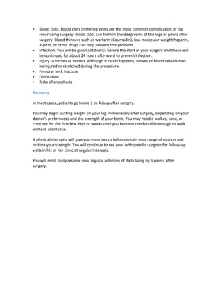 • Blood	clots.	Blood	clots	in	the	leg	veins	are	the	most	common	complication	of	hip	
resurfacing	surgery.	Blood	clots	can	form	in	the	deep	veins	of	the	legs	or	pelvis	after	
surgery.	Blood	thinners	such	as	warfarin	(Coumadin),	low-molecular-weight	heparin,	
aspirin,	or	other	drugs	can	help	prevent	this	problem.	
• Infection.	You	will	be	given	antibiotics	before	the	start	of	your	surgery	and	these	will	
be	continued	for	about	24	hours	afterward	to	prevent	infection.	
• Injury	to	nerves	or	vessels.	Although	it	rarely	happens,	nerves	or	blood	vessels	may	
be	injured	or	stretched	during	the	procedure.	
• Femoral	neck	fracture	
• Dislocation	
• Risks	of	anesthesia	
Recovery	
In	most	cases,	patients	go	home	1	to	4	days	after	surgery.	
You	may	begin	putting	weight	on	your	leg	immediately	after	surgery,	depending	on	your	
doctor's	preferences	and	the	strength	of	your	bone.	You	may	need	a	walker,	cane,	or	
crutches	for	the	first	few	days	or	weeks	until	you	become	comfortable	enough	to	walk	
without	assistance.	
A	physical	therapist	will	give	you	exercises	to	help	maintain	your	range	of	motion	and	
restore	your	strength.	You	will	continue	to	see	your	orthopaedic	surgeon	for	follow-up	
visits	in	his	or	her	clinic	at	regular	intervals.	
You	will	most	likely	resume	your	regular	activities	of	daily	living	by	6	weeks	after	
surgery.	
	
 