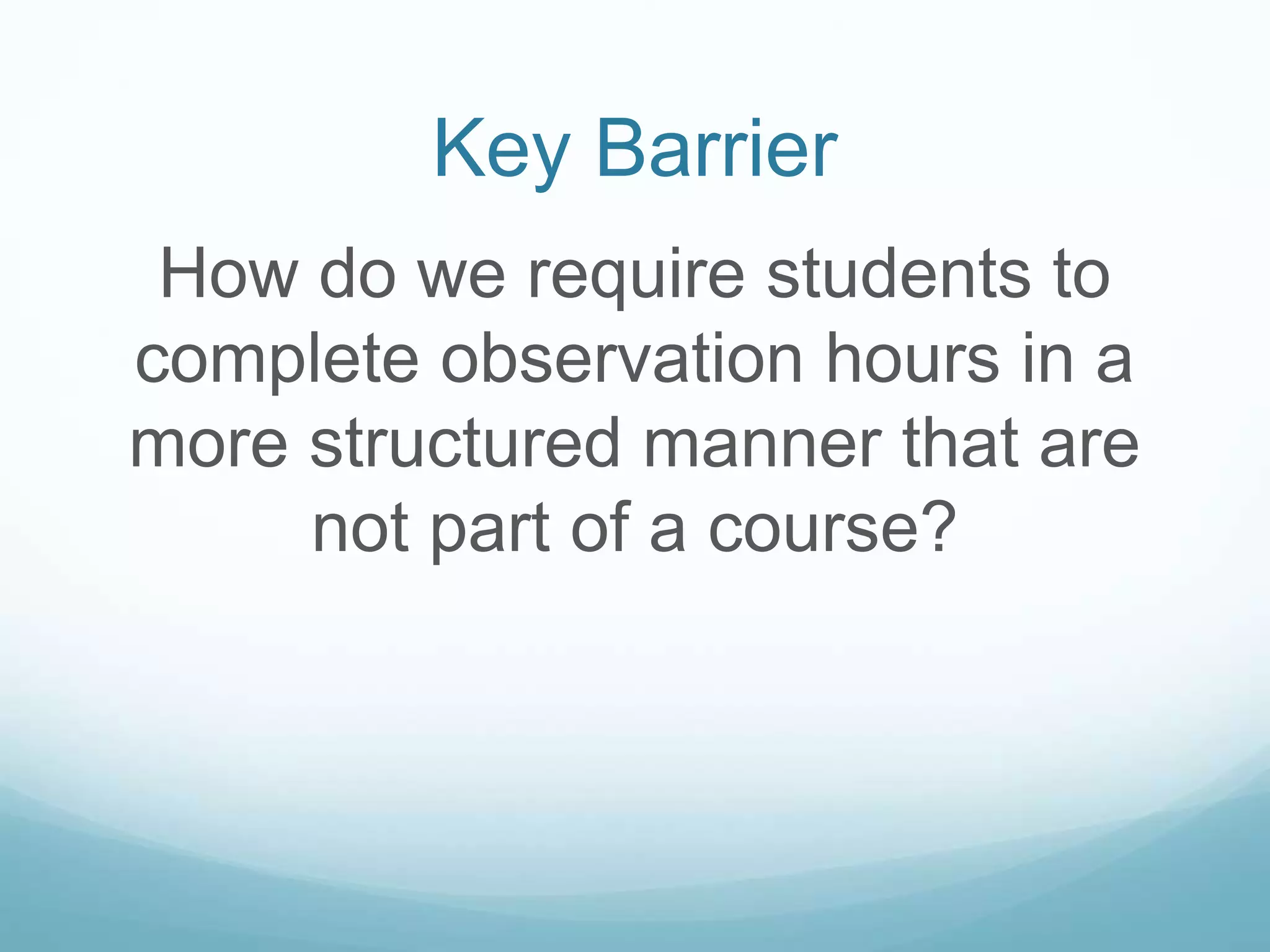 Key Barrier
How do we require students to
complete observation hours in a
more structured manner that are
not part of a course?