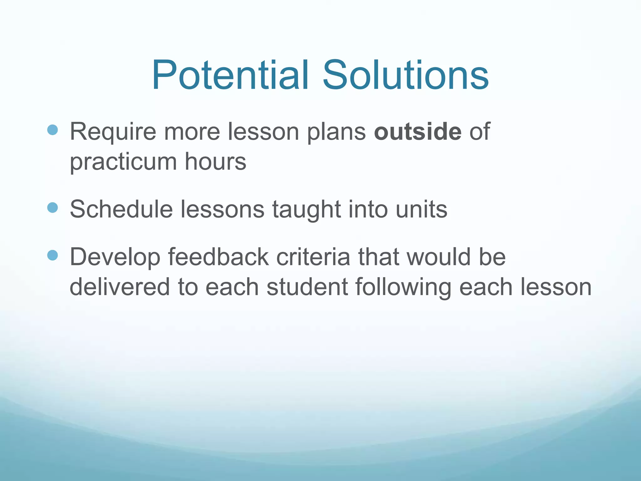 Potential Solutions
Require more lesson plans outside of
practicum hours
Schedule lessons taught into units
Develop feedback criteria that would be
delivered to each student following each lesson