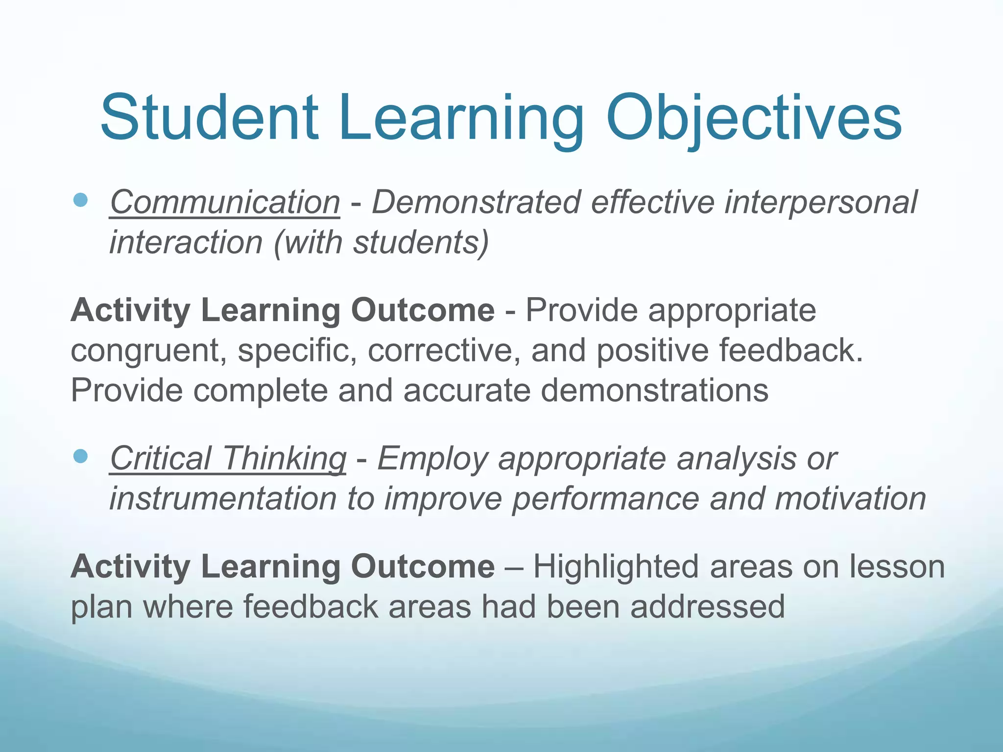 Student Learning Objectives
Communication - Demonstrated effective interpersonal
interaction (with students)
Activity Learning Outcome - Provide appropriate
congruent, specific, corrective, and positive feedback.
Provide complete and accurate demonstrations
Critical Thinking - Employ appropriate analysis or
instrumentation to improve performance and motivation
Activity Learning Outcome – Highlighted areas on lesson
plan where feedback areas had been addressed