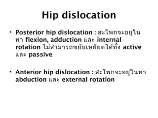 Hip dislocation 
• Posterior hip dislocation : สะโพกจะอยู่ใน 
ท่า flexion, adduction และ internal 
rotation ไม่สามารถขยับเหยียดได้ทงั้ active 
และ passive 
• Anterior hip dislocation : สะโพกจะอยใู่นท่า 
abduction และ external rotation 
 