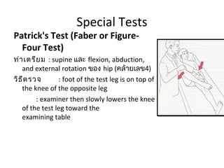 Special Tests 
Patrick's Test (Faber or Figure- 
Four Test) 
ท่าเตรียม : supine และ flexion, abduction, 
and external rotation ของ hip (คล้ายเลข4) 
วิธีตรวจ : foot of the test leg is on top of 
the knee of the opposite leg 
: examiner then slowly lowers the knee 
of the test leg toward the 
examining table 
 