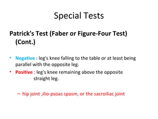 Special Tests 
Patrick's Test (Faber or Figure-Four Test) 
(Cont.) 
• Negative : leg's knee falling to the table or at least being 
parallel with the opposite leg. 
• Positive : leg's knee remaining above the opposite 
straight leg. 
– hip joint ,ilio-psoas spasm, or the sacroiliac joint 
 