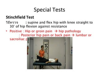 Special Tests 
Stinchfield Test 
วิธีตรวจ : supine and flex hip with knee straight to 
30° of hip flexion against resistance 
• Positive : Hip or groin pain  hip pathology 
: Posterior hip pain or back pain  lumbar or 
sacroiliac pathology 
 