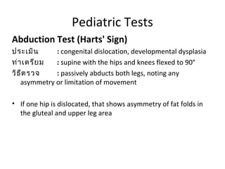 Pediatric Tests 
Abduction Test (Harts' Sign) 
ประเมิน : congenital dislocation, developmental dysplasia 
ท่าเตรียม : supine with the hips and knees flexed to 90° 
วิธีตรวจ : passively abducts both legs, noting any 
asymmetry or limitation of movement 
• If one hip is dislocated, that shows asymmetry of fat folds in 
the gluteal and upper leg area 
 