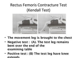 Rectus Femoris Contracture Test 
(Kendall Test) 
• The movement leg is brought to the chest 
• Negative test : (A). The test leg remains 
bent over the end of the 
examining table 
• Positive test : (B) The test leg have knee 
extends 
 