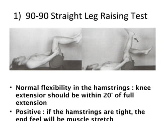 1) 90-90 Straight Leg Raising Test 
• Normal flexibility in the hamstrings : knee 
extensior should be within 20° of full 
extension 
• Positive : if the hamstrings are tight, the 
end feel will be muscle stretch 
 