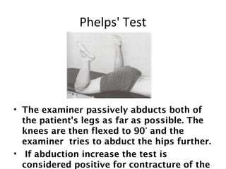 Phelps' Test 
• The examiner passively abducts both of 
the patient's legs as far as possible. The 
knees are then flexed to 90° and the 
examiner tries to abduct the hips further. 
• If abduction increase the test is 
considered positive for contracture of the 
 