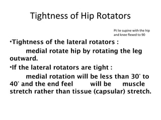 Tightness of Hip Rotators 
Pt lie supine with the hip 
and knee flexed to 90 
•Tightness of the lateral rotators : 
medial rotate hip by rotating the leg 
outward. 
•If the lateral rotators are tight : 
medial rotation will be less than 30° to 
40° and the end feel will be muscle 
stretch rather than tissue (capsular) stretch. 
 