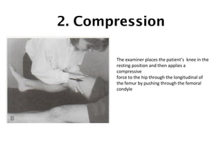 2. Compression 
The examiner places the patient’s knee in the 
resting position and then applies a 
compressive 
force to the hip through the longitudinal of 
the femur by pushing through the femoral 
condyle 
 