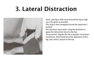 3. Lateral Distraction 
hand ; placing a wide strap around the leg as high 
up in the groin as possible. 
The strap is then wrapped around the examiner's 
buttock 
The examiner leans back, using the buttocks to 
apply the distraction force to the hip. 
The proximal palpate the hip or greater trochanter 
movement, distal hand prevents abduction of the 
leg, and, hence, torque to the hip 
 