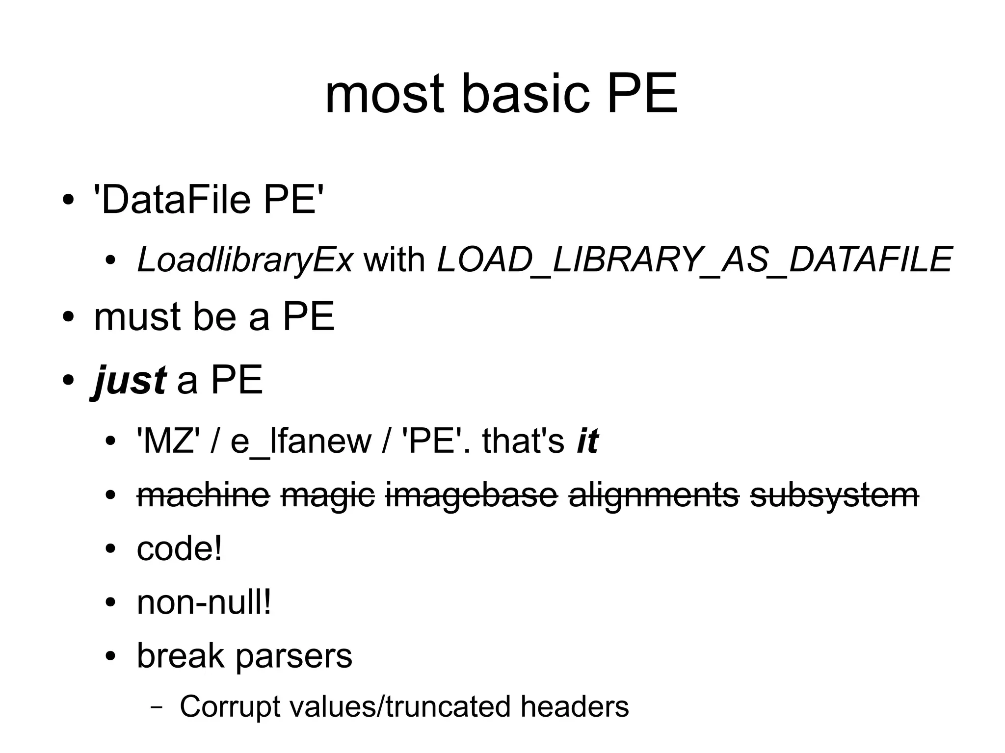 most basic PE
●   'DataFile PE'
    ●   LoadlibraryEx with LOAD_LIBRARY_AS_DATAFILE
●   must be a PE
●   just a PE
    ●   'MZ' / e_lfanew / 'PE'. that's it
    ●   machine magic imagebase alignments subsystem
    ●   code!
    ●   non-null!
    ●   break parsers
         –   Corrupt values/truncated headers
 