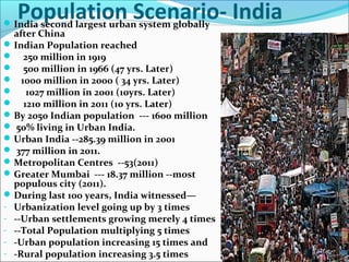 Population Scenario- IndiaIndia second largest urban system globally
after China
Indian Population reached
 250 million in 1919
 500 million in 1966 (47 yrs. Later)
 1000 million in 2000 ( 34 yrs. Later)
 1027 million in 2001 (10yrs. Later)
 1210 million in 2011 (10 yrs. Later)
By 2050 Indian population --- 1600 million
 50% living in Urban India.
Urban India --285.39 million in 2001
 377 million in 2011.
Metropolitan Centres --53(2011)
Greater Mumbai --- 18.37 million --most
populous city (2011).
During last 100 years, India witnessed—
- Urbanization level going up by 3 times
- --Urban settlements growing merely 4 times
- --Total Population multiplying 5 times
- -Urban population increasing 15 times and
- -Rural population increasing 3.5 times
 