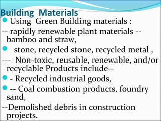 Building Materials
Using Green Building materials :
-- rapidly renewable plant materials --
bamboo and straw,
 stone, recycled stone, recycled metal ,
--- Non-toxic, reusable, renewable, and/or
recyclable Products include--
- Recycled industrial goods,
-- Coal combustion products, foundry
sand,
--Demolished debris in construction
projects.
 