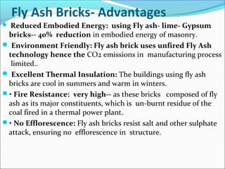 Fly Ash Bricks- Advantages
 Reduced Embodied Energy: using Fly ash- lime- Gypsum
bricks-- 40% reduction in embodied energy of masonry.
 Environment Friendly: Fly ash brick uses unfired Fly Ash
technology hence the CO2 emissions in manufacturing process
limited..
 Excellent Thermal Insulation: The buildings using fly ash
bricks are cool in summers and warm in winters.
• Fire Resistance: very high-- as these bricks composed of fly
ash as its major constituents, which is un-burnt residue of the
coal fired in a thermal power plant.
• No Efflorescence: Fly ash bricks resist salt and other sulphate
attack, ensuring no efflorescence in structure.
 