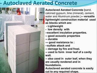 - Autoclaved Aerated Concrete
Autoclaved Aerated Concrete (sand,
calcined gypsum, lime (mineral), cement,
water and Aluminum powder,)-- versatile
lightweight construction material used
as blocks which are:
- Lightweight
- low density with
--excellent insulation properties.
-- good acoustic properties
-- durable
--- good resistance to :
--sulfate attack and
-- damage by fire and frost.
-- used to form inner leaf of a cavity
wall.
-- also used in outer leaf, when they
are usually rendered and in
foundations.
Autoclaved aerated concrete is easily
cut to any required shape.
 