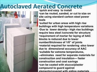 Autoclaved Aerated Concrete•quick and easy to install
•can be routed, sanded, or cut to size on
site using standard carbon steel power
tools
•suited for urban areas with high rise
buildings with high temperature variations
•Due to lower density-- high rise buildings
require less steel /concrete for structure
•requirement of mortar for laying of AAC
blocks is reduced due to lower
number/thickness of 1/8” of joints
•material required for rendering -also lower
due to dimensional accuracy of AAC
•suitable for extreme temperatures,
--eliminates need for separate materials for
construction and insulation--- faster
construction and cost savings
•can be coated with stucco/plaster
compound to guard against
 