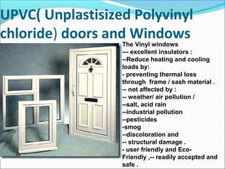 UPVC( Unplastisized Polyvinyl
chloride) doors and Windows
The Vinyl windows
--- excellent insulators :
--Reduce heating and cooling
loads by:
- preventing thermal loss
through frame / sash material .
-- not affected by :
-- weather/ air pollution /
--salt, acid rain
--industrial pollution
--pesticides
-smog
--discoloration and
-- structural damage .
- user friendly and Eco-
Friendly ,-- readily accepted and
safe .
 