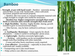 Bamboo
i. Strength at par with hard wood--- Bamboo extremely strong
natural fibre, on par with hardwoods-- when cultivated,
harvested, prepared and stored properly
-- Bamboo, like true wood, is a natural composite material with
a high strength-to-weight ratio useful for structures.
--Bamboo has higher compressive strength than wood,
brick or concrete and a tensile strength that rivals steel
 ii High Flexibility - Bamboo highly flexible--during growth
trained to grow in unconventional shapes.
-- After harvest, may be bent /utilized in archways / curved
areas.
iii. Earthquake- Resistance - Great capacity for shock
absorption, -- makes it useful in earthquake- prone areas.
iv. Lightweight - Bamboo extremely lightweight.
 -- Building with bamboo can be accomplished faster with
simple tools than building with other materials.
-Cranes and other heavy machinery rarely required.
 v. Cost-effective – Economical--- especially in areas where
cultivated and readily available.
 --Transporting cost is also much lesser.
 -- Helps achieve cost effective construction.
 