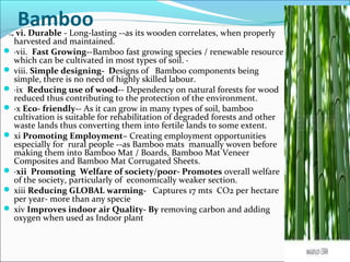 Bamboovi. vi. Durable - Long-lasting --as its wooden correlates, when properly
harvested and maintained.
 ·vii. Fast Growing--Bamboo fast growing species / renewable resource
which can be cultivated in most types of soil. ·
 viii. Simple designing- Designs of Bamboo components being
simple, there is no need of highly skilled labour.
 ·ix Reducing use of wood-- Dependency on natural forests for wood
reduced thus contributing to the protection of the environment.
 ·x Eco- friendly-- As it can grow in many types of soil, bamboo
cultivation is suitable for rehabilitation of degraded forests and other
waste lands thus converting them into fertile lands to some extent.
 xi Promoting Employment– Creating employment opportunities
especially for rural people --as Bamboo mats manually woven before
making them into Bamboo Mat / Boards, Bamboo Mat Veneer
Composites and Bamboo Mat Corrugated Sheets.
 ·xii Promoting Welfare of society/poor- Promotes overall welfare
of the society, particularly of economically weaker section.
 xiii Reducing GLOBAL warming- Captures 17 mts CO2 per hectare
per year- more than any specie
 xiv Improves indoor air Quality- By removing carbon and adding
oxygen when used as Indoor plant
 