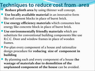 Techniques to reduce cost from area
 Reduce plinth area by using thinner wall concept.
 Use locally available material in an innovative form
like soil cement blocks in place of burnt brick.
Use energy efficiency materials which consumes less
energy like concrete block in place of burnt brick.
Use environmentally friendly materials which are
substitute for conventional building components like use
R.C.C. Door and window frames in place of wooden
frames.
Pre-plan every component of a house and rationalize
design procedure for reducing size of component in
building
 By planning each and every component of a house the
wastage of materials due to demolition of the
unplanned component of the house can be avoided.
 