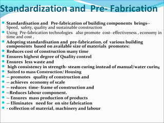 Standardization and Pre- Fabrication
 Standardisation and Pre-fabrication of building components brings--
Speed, safety, quality and sustainable construction
 Using Pre-fabrication technologies also promote cost- effectiveness , economy in
time and cost ,
 Adopting standardisation and pre-fabrication, of various building
components based on available size of materials promotes:
 Reduces cost of construction many time
 Ensures highest degree of Quality control
 Ensures less waste and
 high consistency in strength- steam curing instead of manual/water curing
 Suited to mass Construction/ Housing
 -- promotes quality of construction and
 -- achieves economy of scale
 -- reduces time- frame of construction and
 --Reduces labour component.
 -- Ensures mass production of products
 -- Eliminates need for on site fabrication
 - collection of material, machinery and labour
 