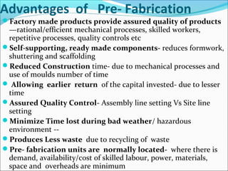 Advantages of Pre- Fabrication
Factory made products provide assured quality of products
—rational/efficient mechanical processes, skilled workers,
repetitive processes, quality controls etc
Self-supporting, ready made components- reduces formwork,
shuttering and scaffolding
Reduced Construction time- due to mechanical processes and
use of moulds number of time
 Allowing earlier return of the capital invested- due to lesser
time
Assured Quality Control- Assembly line setting Vs Site line
setting
Minimize Time lost during bad weather/ hazardous
environment --
Produces Less waste due to recycling of waste
Pre- fabrication units are normally located- where there is
demand, availability/cost of skilled labour, power, materials,
space and overheads are minimum
 