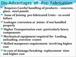 Dis-Advantages of Pre- Fabrication
 Requires Careful handling of products – concrete,
glass, steel panels
 Issue of Joining pre-fabricated Units – to avoid
failure
Leakages /corrosion at joints- if not handled
properly
Higher Transportation cost- particularly heavy
components
Mechanical equipment required for Loading,
unloading, erection- cranes
Skilled manpower requirement- involving higher
cost
In case of damage/breaking- replacement time
and higher cost
 
