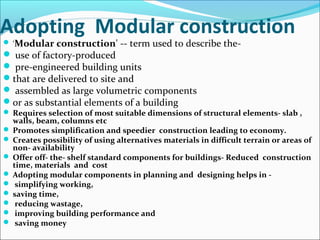 Adopting Modular construction
 'Modular construction' -- term used to describe the-
 use of factory-produced
 pre-engineered building units
that are delivered to site and
 assembled as large volumetric components
or as substantial elements of a building
 Requires selection of most suitable dimensions of structural elements- slab ,
walls, beam, columns etc
 Promotes simplification and speedier construction leading to economy.
 Creates possibility of using alternatives materials in difficult terrain or areas of
non- availability
 Offer off- the- shelf standard components for buildings- Reduced construction
time, materials and cost
 Adopting modular components in planning and designing helps in -
 simplifying working,
 saving time,
 reducing wastage,
 improving building performance and
 saving money
 