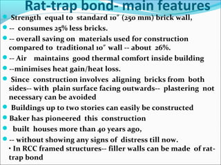 Rat-trap bond- main features
 Strength equal to standard 10 (250 mm) brick wall,″
-- consumes 25% less bricks.
-- overall saving on materials used for construction
compared to traditional 10 wall -- about 26%.″
-- Air maintains good thermal comfort inside building
--minimises heat gain/heat loss.
 Since construction involves aligning bricks from both
sides-- with plain surface facing outwards-- plastering not
necessary can be avoided
 Buildings up to two stories can easily be constructed
Baker has pioneered this construction
 built houses more than 40 years ago,
-- without showing any signs of distress till now.
• In RCC framed structures-- filler walls can be made of rat-
trap bond
 