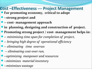 Cost –Effectiveness --- Project Management
For promoting economy, critical to adopt
--strong project and
-- cost- management approach
in planning, designing and construction of project.
Promoting strong project / cost- management helps in:
-- minimising time span for completion of project,
-- bringing high degree of operational efficiency
-- eliminating time overrun
 -- eliminating cost-over run,
--optimizing manpower and resources
--minimizes material inventory
--minimizes wastage
 