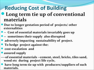 Reducing Cost of Building
Long term tie up of conventional
materials
Due to longer gestation period of projects/ other
externalities
-- Cost of essential materials invariably goes up
-- sometimes their supply also disrupted
 adversely impacting sustainability of project.
 To hedge project against the:
 cost-escalation and
assured supply
----of essential materials --cement, steel, bricks, tiles sand,
wood etc during project life cycle,
 have long term tie up with producers/suppliers of such
materials.
 