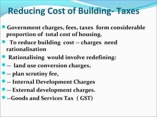 Reducing Cost of Building- Taxes
Government charges, fees, taxes form considerable
proportion of total cost of housing.
 To reduce building cost -- charges need
rationalisation
 Rationalising would involve redefining:
-- land use conversion charges,
-- plan scrutiny fee,
-- Internal Development Charges
-- External development charges.
--Goods and Services Tax ( GST)
 