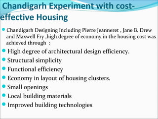 Chandigarh Experiment with cost-
effective Housing
Chandigarh Designing including Pierre Jeanneret , Jane B. Drew
and Maxwell Fry ,high degree of economy in the housing cost was
achieved through :
High degree of architectural design efficiency.
Structural simplicity
Functional efficiency
Economy in layout of housing clusters.
Small openings
Local building materials
Improved building technologies
 