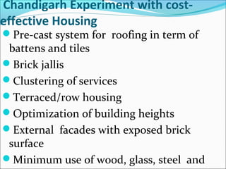 Chandigarh Experiment with cost-
effective Housing
Pre-cast system for roofing in term of
battens and tiles
Brick jallis
Clustering of services
Terraced/row housing
Optimization of building heights
External facades with exposed brick
surface
Minimum use of wood, glass, steel and
 