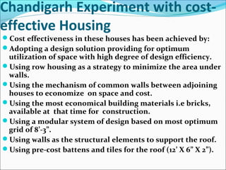 Chandigarh Experiment with cost-
effective Housing
Cost effectiveness in these houses has been achieved by:
Adopting a design solution providing for optimum
utilization of space with high degree of design efficiency.
Using row housing as a strategy to minimize the area under
walls.
Using the mechanism of common walls between adjoining
houses to economize on space and cost.
Using the most economical building materials i.e bricks,
available at that time for construction.
Using a modular system of design based on most optimum
grid of 8’-3”.
Using walls as the structural elements to support the roof.
Using pre-cost battens and tiles for the roof (12’ X 6” X 2”).
 
