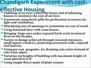 Chandigarh Experiment with cost-
effective HousingClubbing of services within the house and of adjoining
houses to minimize the cost of services.
Extensively using brick jallis for perforation to ensure air,
light and ventilation.
Minimizing size of openings to economize on cost of wood.
Using battened door with cross braces.
Bringing large area under exposed brick work in natural
form on the facades.
Variety in design achieved through recessed entrances,
small square windows, projecting structural walls, exposed
roof battens.
Using pre-cast gargoyles for draining rain water instead of
rain water pipes..
Variation on heights of building with maximum height of
room placed at 9’-6”
Using simple floors made of plain cement
 