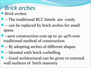 Brick arches
Brick arches:
-- The traditional RCC lintels are costly
-- can be replaced by brick arches for small
spans
--save construction cost up to 30–40% over
traditional method of construction
-- By adopting arches of different shapes
-- blended with brick corbelling
-- Good architectural can be given to external
wall surfaces of brick masonry
 