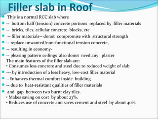 Filler slab in Roof
 This is a normal RCC slab where
-- bottom half (tension) concrete portions replaced by filler materials
-- bricks, tiles, cellular concrete blocks, etc.
 -- filler materials-- donot compromise with structural strength
-- replace unwanted/non-functional tension concrete,
-- resulting in economy-
-- pleasing pattern ceilings also donot need any plaster
The main features of the filler slab are:
• Consumes less concrete and steel due to reduced weight of slab
--- by introduction of a less heavy, low-cost filler material
--Enhances thermal comfort inside building
-- due to heat-resistant qualities of filler materials
 and gap between two burnt clay tiles.
• Makes saving on cost by about 23%.
• Reduces use of concrete and saves cement and steel by about 40%.
 