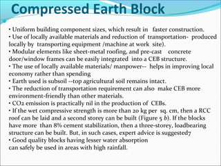 Compressed Earth Block

• Uniform building component sizes, which result in faster construction.
• Use of locally available materials and reduction of transportation- produced
locally by transporting equipment /machine at work site).
• Modular elements like sheet-metal roofing, and pre-cast concrete
door/window frames can be easily integrated into a CEB structure.
• The use of locally available materials/ manpower-- helps in improving local
economy rather than spending
• Earth used is subsoil --top agricultural soil remains intact.
• The reduction of transportation requirement can also make CEB more
environment-friendly than other materials.
• CO2 emission is practically nil in the production of CEBs.
• If the wet compressive strength is more than 20 kg per sq. cm, then a RCC
roof can be laid and a second storey can be built (Figure 5 b). If the blocks
have more than 8% cement stabilization, then a three-storey, loadbearing
structure can be built. But, in such cases, expert advice is suggested7
• Good quality blocks having lesser water absorption
can safely be used in areas with high rainfall.
 