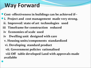 Way Forward
Cost- effectiveness in buildings can be achieved if--
i. Project and cost management made very strong.
ii. Improved/ state of art technologies used
iii Timeframe for construction reduced
iv Economies of scale used
iv Dwelling unit designed with care
v. Housing units/components standardized
vi. Developing standard product
vii. Government policies rationalised
viii Off table developed Land with approvals made
available

 