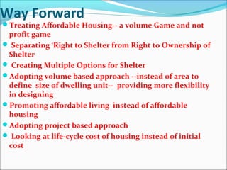 Way Forward
Treating Affordable Housing-- a volume Game and not
profit game
 Separating ‘Right to Shelter from Right to Ownership of
Shelter
 Creating Multiple Options for Shelter
Adopting volume based approach --instead of area to
define size of dwelling unit-- providing more flexibility
in designing
Promoting affordable living instead of affordable
housing
Adopting project based approach
 Looking at life-cycle cost of housing instead of initial
cost
 