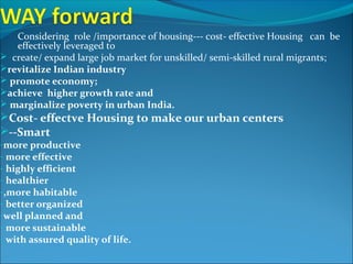 Considering role /importance of housing--- cost- effective Housing can be
effectively leveraged to
 create/ expand large job market for unskilled/ semi-skilled rural migrants;
revitalize Indian industry
 promote economy;
achieve higher growth rate and
 marginalize poverty in urban India.
Cost- effectve Housing to make our urban centers
--Smart
-more productive
- more effective
- highly efficient
- healthier
-,more habitable
- better organized
-well planned and
- more sustainable
- with assured quality of life.
 