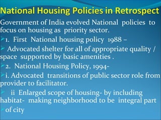 Government of India evolved National policies to
focus on housing as priority sector.
1. First National housing policy 1988 –
 Advocated shelter for all of appropriate quality /
space supported by basic amenities .
2. National Housing Policy, 1994-
i. Advocated transitions of public sector role from
provider to facilitator.
 ii Enlarged scope of housing- by including
habitat- making neighborhood to be integral part
of city
 