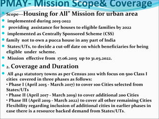 PMAY- Mission Scope& Coverage
Scope---Housing for All” Mission for urban area
 implemented during 2015-2022
 providing assistance for houses to eligible families by 2022
 implemented as Centrally Sponsored Scheme (CSS)
family not to own a pucca house in any part of India
 States/UTs, to decide a cut-off date on which beneficiaries for being
eligible under scheme.
 Mission effective from 17.06.2015 up to 31.03.2022.
2. Coverage and Duration
 All 4041 statutory towns as per Census 2011 with focus on 500 Class I
cities covered in three phases as follows:
• Phase I (April 2015 - March 2017) to cover 100 Cities selected from
States/UTs
• Phase II (April 2017 - March 2019) to cover additional 200 Cities
• Phase III (April 2019 - March 2022) to cover all other remaining Cities
Flexibility regarding inclusion of additional cities in earlier phases in
case there is a resource backed demand from States/UTs.
 