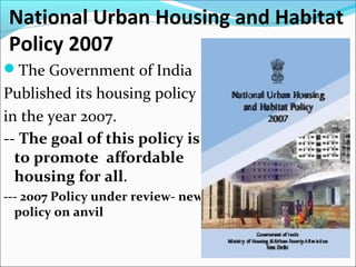 National Urban Housing and Habitat
Policy 2007
The Government of India
Published its housing policy
in the year 2007.
-- The goal of this policy is
to promote affordable
housing for all.
--- 2007 Policy under review- new
policy on anvil
 
